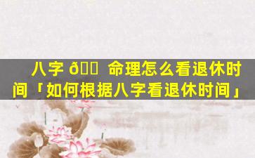 八字 🐠 命理怎么看退休时间「如何根据八字看退休时间」